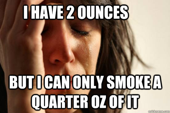 i have 2 ounces  but i can only smoke a quarter oz of it  First World Problems