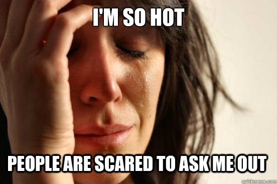 I'm so hot People are scared to ask me out  First World Problems