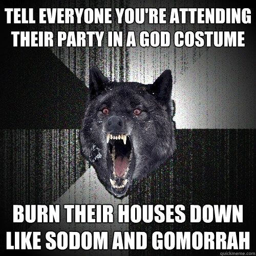 Tell everyone you're attending their party in a god costume Burn their houses down like Sodom and Gomorrah  Insanity Wolf