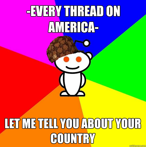 -Every thread on america- let me TELL YOU ABOUT your COUNTRY - -Every thread on america- let me TELL YOU ABOUT your COUNTRY  Scumbag Redditor