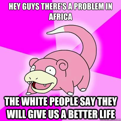 Hey guys there's a problem in africa The white people say they will give us a better life  Slowpoke