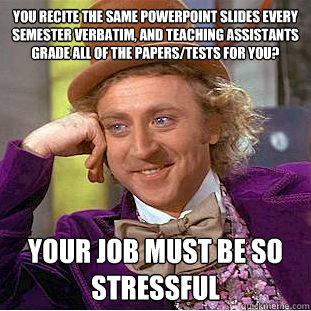 You recite the same powerpoint slides every semester verbatim, and teaching assistants grade all of the papers/tests for you? your job must be so stressful - You recite the same powerpoint slides every semester verbatim, and teaching assistants grade all of the papers/tests for you? your job must be so stressful  Condescending Wonka