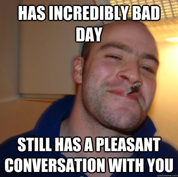 has incredibly bad day Still has a pleasant conversation with you  
