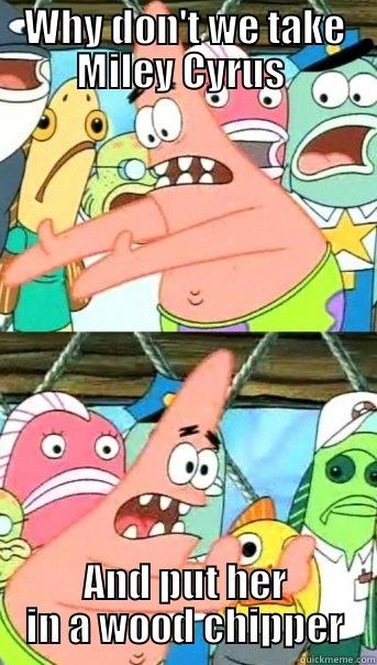 WHY DON'T WE TAKE MILEY CYRUS  AND PUT HER IN A WOOD CHIPPER Push it somewhere else Patrick