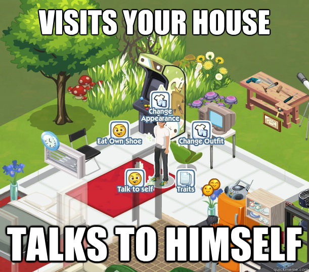visits your house talks to himself  