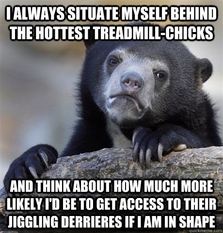 I always situate myself behind the hottest treadmill-chicks and think about how much more likely I'd be to get access to their jiggling derrieres if I am in shape  Confession Bear