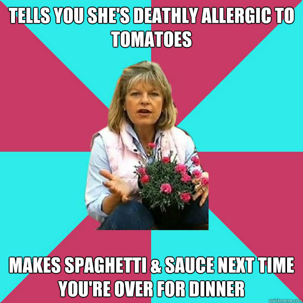 Tells you she's deathly allergic to tomatoes  Makes Spaghetti & Sauce next time you're over for dinner   SNOB MOTHER-IN-LAW
