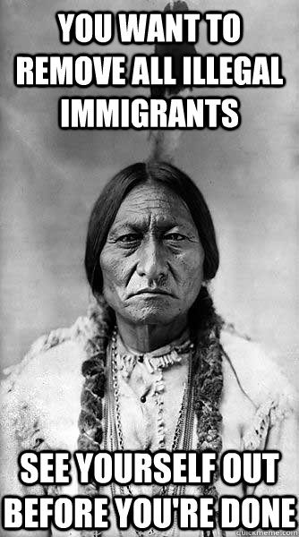 you want to remove all illegal immigrants see yourself out before you're done  - you want to remove all illegal immigrants see yourself out before you're done   Kicking Bird