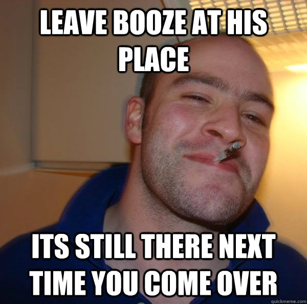 Leave booze at his place Its still there next time you come over - Leave booze at his place Its still there next time you come over  Misc
