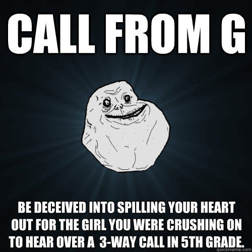 Call from G Be deceived into spilling your heart out for the girl you were crushing on to hear over a  3-way call in 5th grade.  Forever Alone