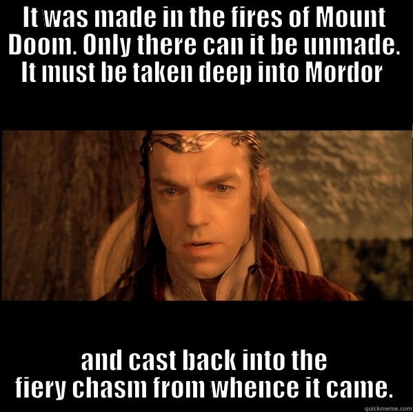 IT WAS MADE IN THE FIRES OF MOUNT DOOM. ONLY THERE CAN IT BE UNMADE. IT MUST BE TAKEN DEEP INTO MORDOR  AND CAST BACK INTO THE FIERY CHASM FROM WHENCE IT CAME. Misc