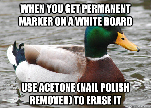 When you get permanent marker on a white board  Use acetone (nail polish remover) to erase it - When you get permanent marker on a white board  Use acetone (nail polish remover) to erase it  Actual Advice Mallard