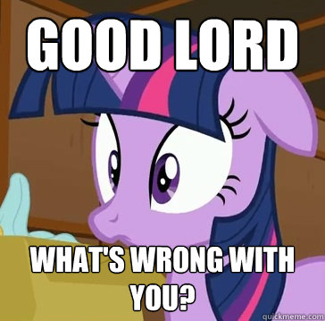 Good lord What's wrong with you?  