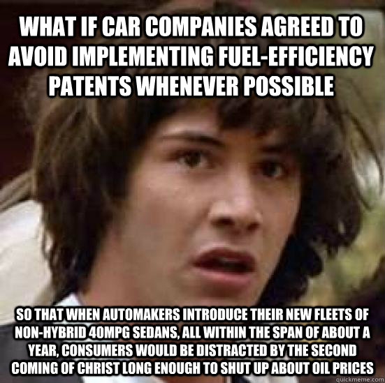 What if car companies agreed to avoid implementing fuel-efficiency patents whenever possible so that when automakers introduce their new fleets of non-hybrid 40MPG sedans, all within the span of about a year, consumers would be distracted by the second co  conspiracy keanu