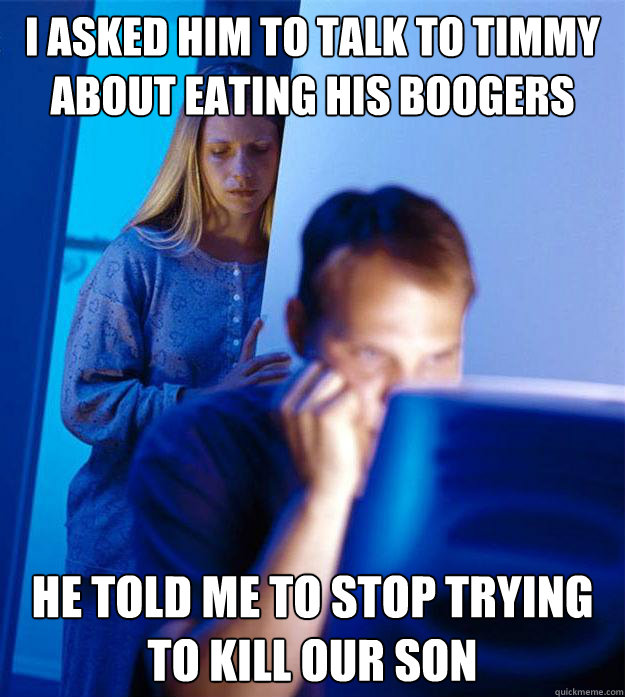 I asked him to talk to Timmy about eating his boogers He told me to stop trying to kill our son  RedditorsWife