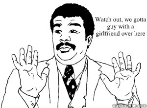 Watch out, we gotta 
guy with a 
girlfriend over here  