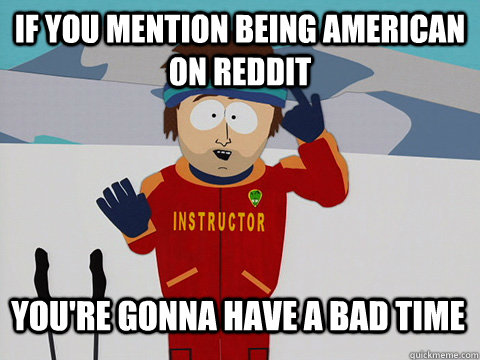 if you mention being American on reddit You're gonna have a bad time  Bad Time