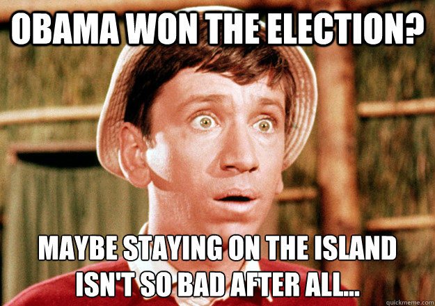 Obama won the election? Maybe staying on the island 
isn't so bad after all...  Gilligan