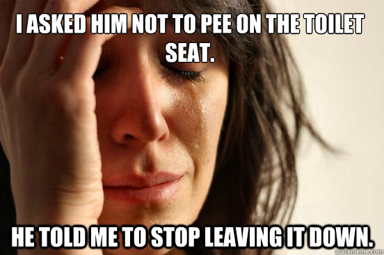 I asked him not to pee on the toilet seat. he told me to stop leaving it down.  First World Problems