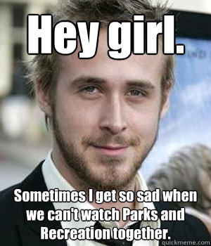 Hey girl. Sometimes I get so sad when we can't watch Parks and Recreation together.  Ryan Gosling