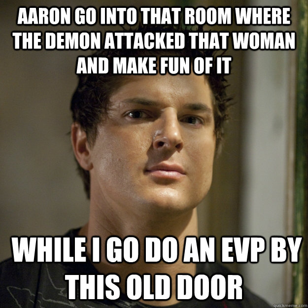 Aaron go into that room where the demon attacked that woman and make fun of it  while i go do an EVP by this old door  Ghost Adventures