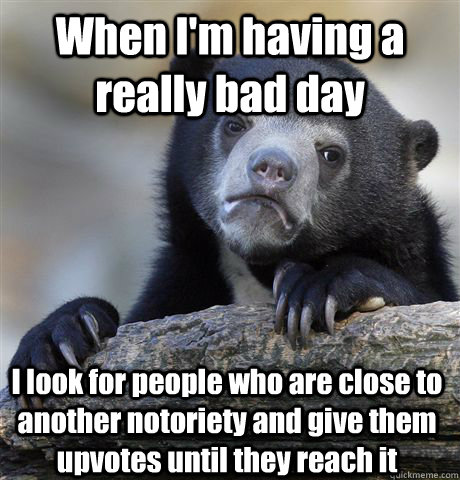 When I'm having a really bad day I look for people who are close to another notoriety and give them upvotes until they reach it  Confession Bear