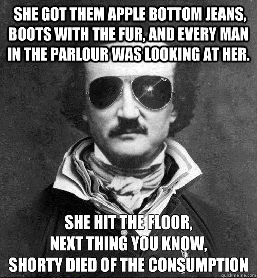  she got them apple bottom jeans, boots with the fur, and every man in the parlour was looking at her. she hit the floor, 
next thing you know, 
shorty died of the consumption -  she got them apple bottom jeans, boots with the fur, and every man in the parlour was looking at her. she hit the floor, 
next thing you know, 
shorty died of the consumption  Cool Edgar Allen Poe