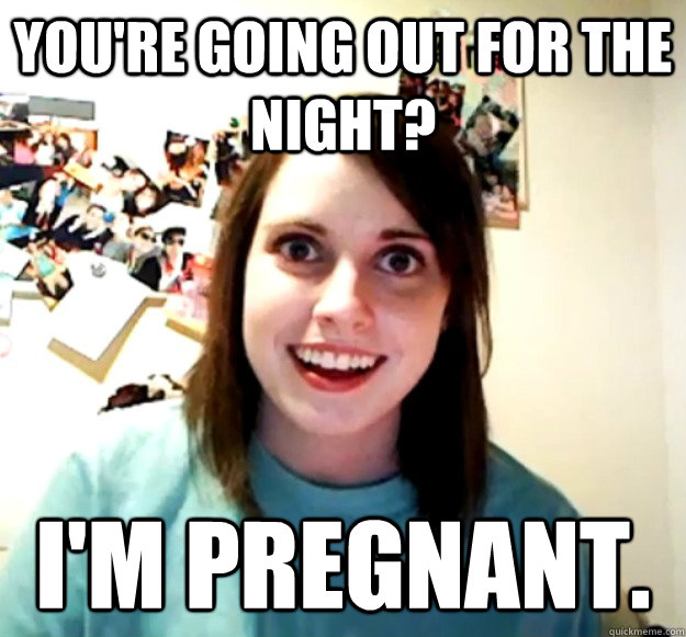 You're going out for the night? I'm pregnant. - You're going out for the night? I'm pregnant.  Overly Attached Girlfriend