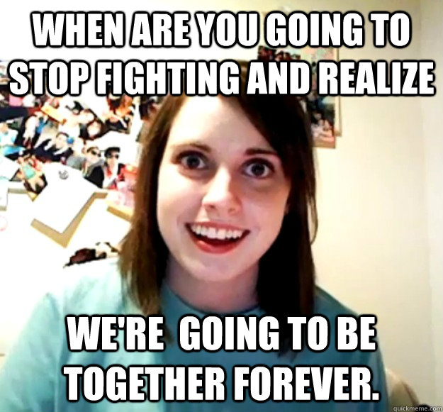 When are you going to stop fighting and realize We're  going to be together forever.   Overly Attached Girlfriend
