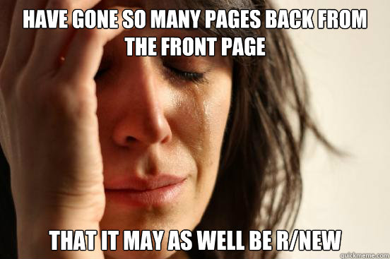 Have gone so many pages back from the front page  that it may as well be r/new  First World Problems