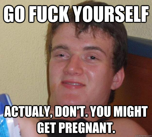 Go fuck yourself Actualy, don't. You might get pregnant. - Go fuck yourself Actualy, don't. You might get pregnant.  10 Guy