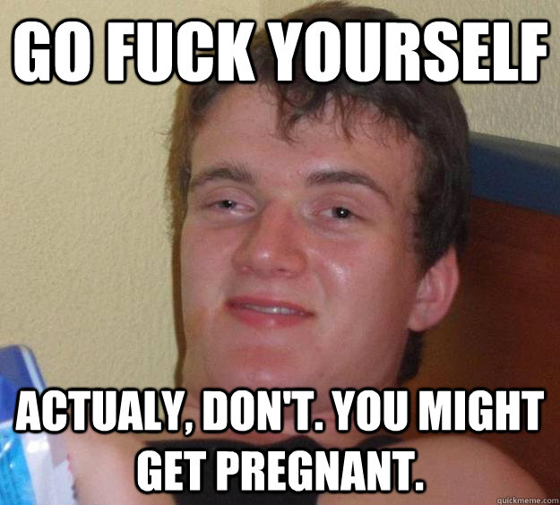 Go fuck yourself Actualy, don't. You might get pregnant.  10 Guy