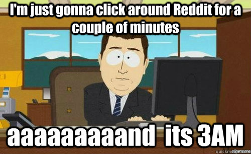 I'm just gonna click around Reddit for a couple of minutes aaaaaaaaand  its 3AM  anditsgone