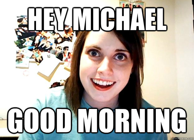 HEY MICHAEL GOOD MORNING - Overly Attached Girlfriend - quickmeme.