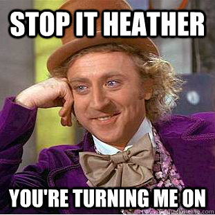 Stop it heather You're turning me on  You get nothing wonka