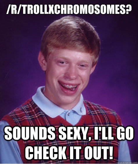 /r/TrollXchromosomes?  Sounds sexy, I'll go check it out!  Bad Luck Brian