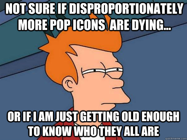 Not sure if disproportionately more pop icons  are dying... or if I am just getting old enough to know who they all are  Futurama Fry