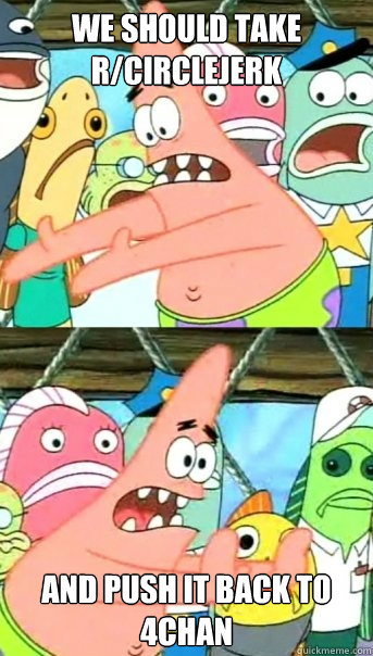 We should take r/circlejerk and push it back to 4chan  Push it somewhere else Patrick