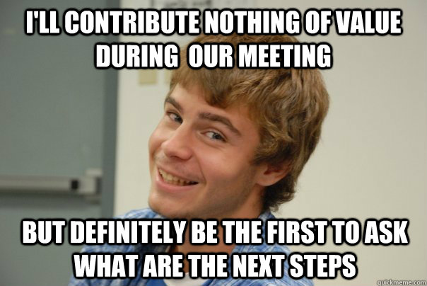I'll contribute nothing of value during  our meeting But definitely be the first to ask what are the Next steps  Team Project Douche