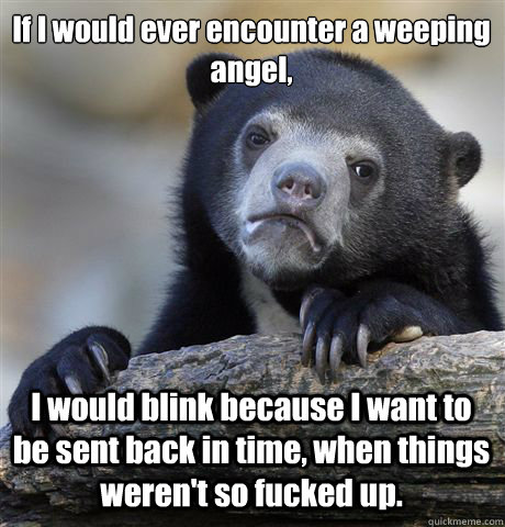 If I would ever encounter a weeping angel, I would blink because I want to be sent back in time, when things weren't so fucked up. - If I would ever encounter a weeping angel, I would blink because I want to be sent back in time, when things weren't so fucked up.  Confession Bear