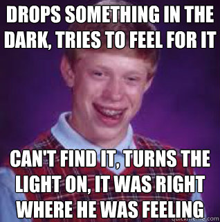 Drops something in the dark, tries to feel for it can't find it, turns the light on, it was right where he was feeling - Drops something in the dark, tries to feel for it can't find it, turns the light on, it was right where he was feeling  Misc