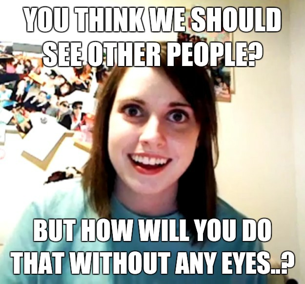 you think we should see other people? But how will you do that without any eyes..?  Overly Attached Girlfriend