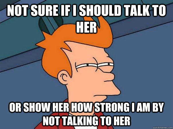 Not sure if I should talk to her or show her how strong I am by not talking to her  Futurama Fry