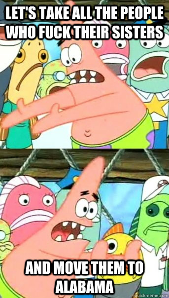 Let's take all the people who fuck their sisters and move them to Alabama  Push it somewhere else Patrick