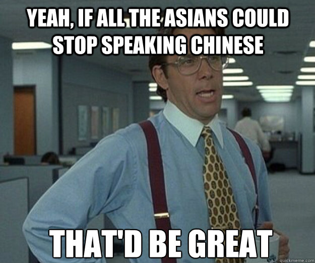 yeah, if all the asians could stop speaking chinese that'd be great  that would be great