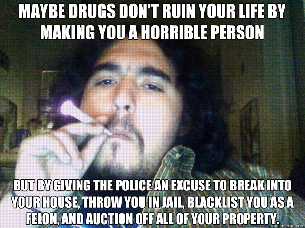 maybe drugs don't ruin your life by making you a horrible person but by giving the police an excuse to break into your house, throw you in jail, blacklist you as a felon, and auction off all of your property. - maybe drugs don't ruin your life by making you a horrible person but by giving the police an excuse to break into your house, throw you in jail, blacklist you as a felon, and auction off all of your property.  Pensive Stoner