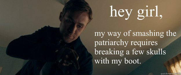 hey girl, my way of smashing the patriarchy requires breaking a few skulls with my boot.
   Feminist Ryan Gosling