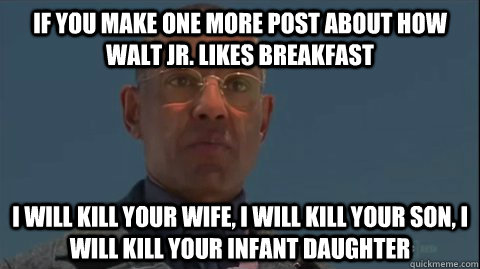 IF YOU MAKE ONE MORE POST ABOUT HOW WALT JR. LIKES BREAKFAST I WILL KILL YOUR WIFE, I WILL KILL YOUR SON, I WILL KILL YOUR INFANT DAUGHTER - IF YOU MAKE ONE MORE POST ABOUT HOW WALT JR. LIKES BREAKFAST I WILL KILL YOUR WIFE, I WILL KILL YOUR SON, I WILL KILL YOUR INFANT DAUGHTER  Misc