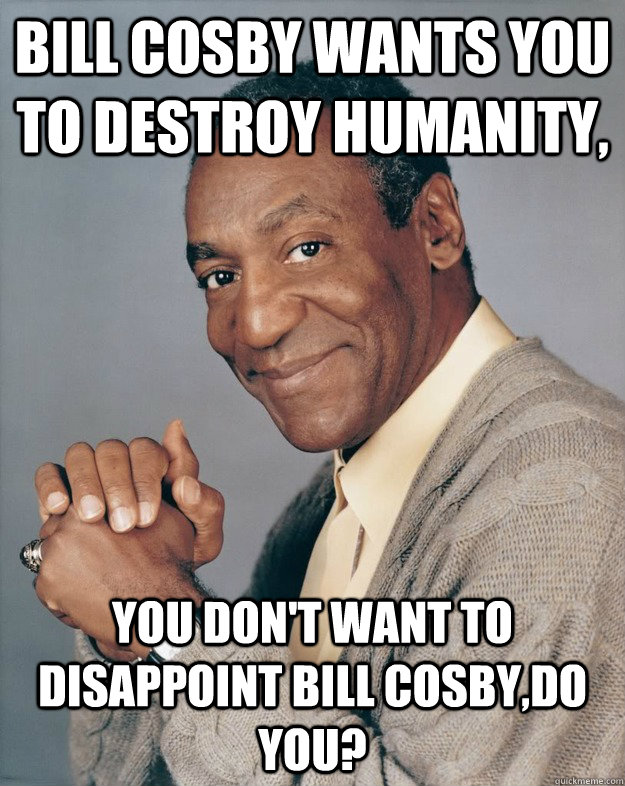 Bill Cosby wants you to destroy humanity, You don't want to disappoint Bill Cosby,do you?  Bill Cosby