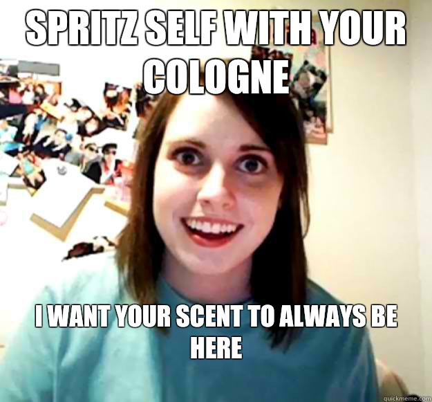 Spritz self with your cologne I want your scent to always be here 
  Overly Attached Girlfriend